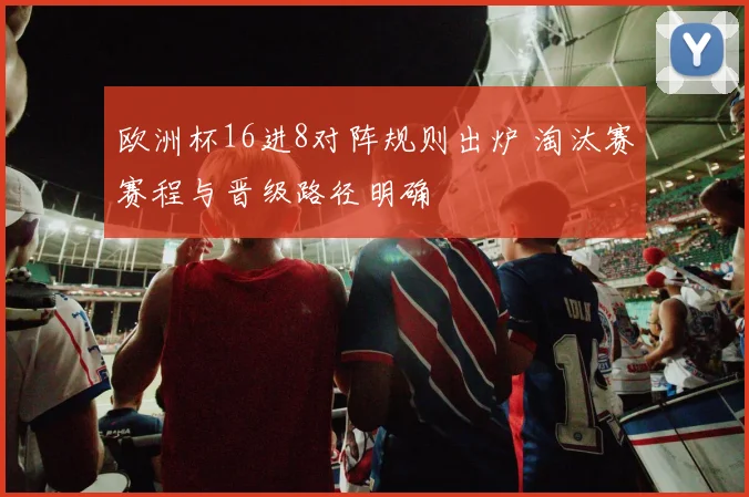 欧洲杯16进8对阵规则出炉 淘汰赛赛程与晋级路径明确