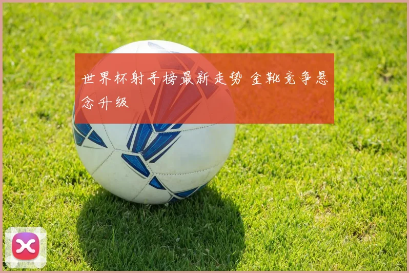 世界杯射手榜最新走势 金靴竞争悬念升级