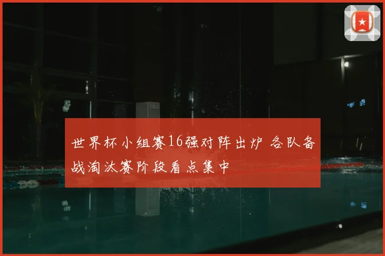 世界杯小组赛16强对阵出炉 各队备战淘汰赛阶段看点集中