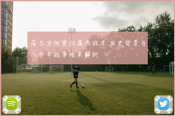 荷兰为何曾归属西班牙 历史背景与八十年战争结果解析