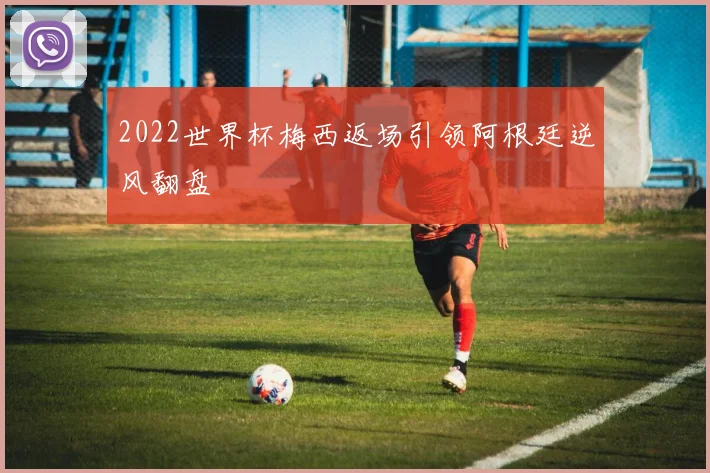 2022世界杯梅西返场引领阿根廷逆风翻盘