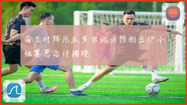 荷兰对阵厄瓜多尔比分预测出炉小组赛悬念待揭晓