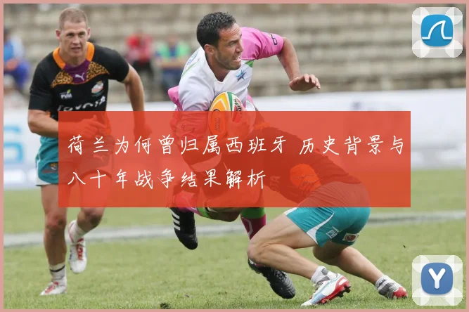 荷兰为何曾归属西班牙 历史背景与八十年战争结果解析