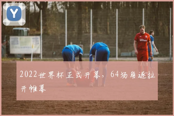 2022世界杯正式开幕，64场角逐拉开帷幕