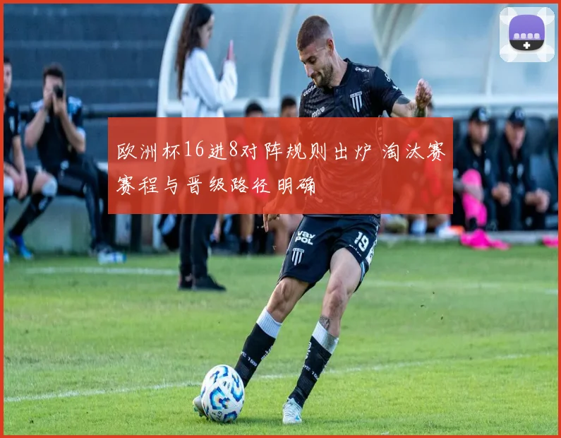 欧洲杯16进8对阵规则出炉 淘汰赛赛程与晋级路径明确