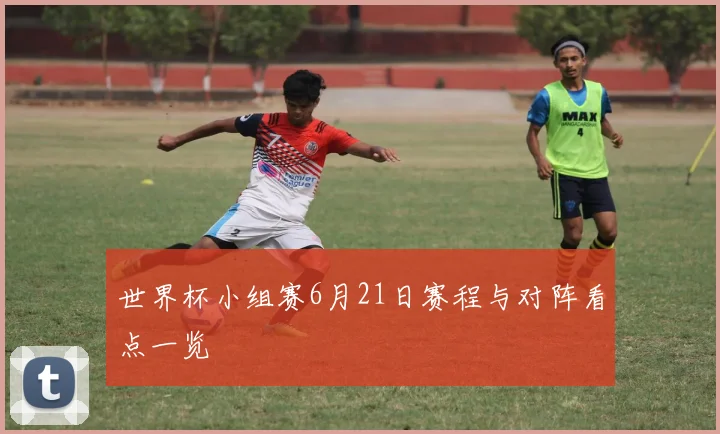 世界杯小组赛6月21日赛程与对阵看点一览