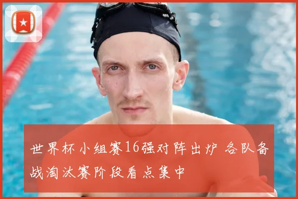 世界杯小组赛16强对阵出炉 各队备战淘汰赛阶段看点集中
