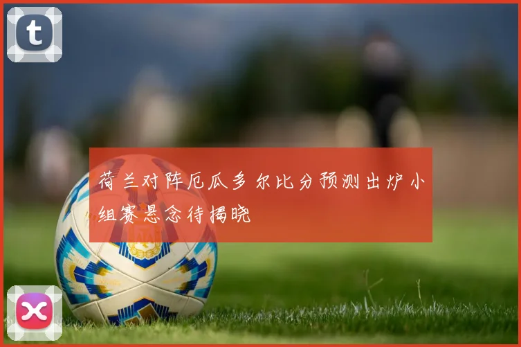 荷兰对阵厄瓜多尔比分预测出炉小组赛悬念待揭晓