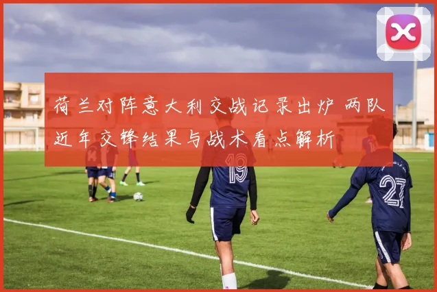 荷兰对阵意大利交战记录出炉 两队近年交锋结果与战术看点解析