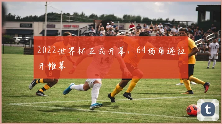 2022世界杯正式开幕,64场角逐拉开帷幕