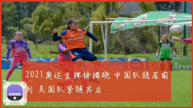 2021奥运金牌榜揭晓 中国队稳居前列 美国队紧随其后