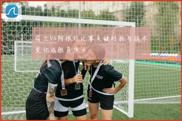 荷兰vs阿根廷比赛关键对抗与战术变化成胜负焦点