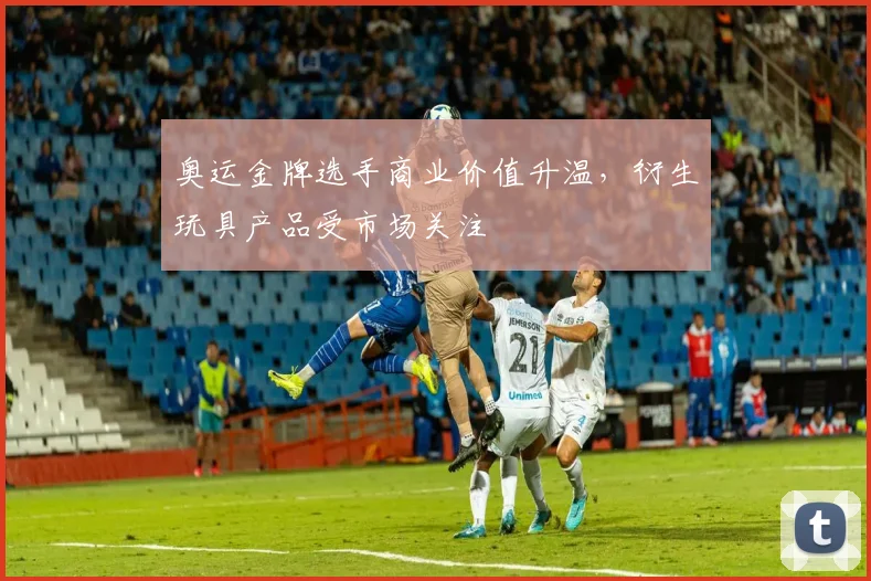 奥运金牌选手商业价值升温，衍生玩具产品受市场关注