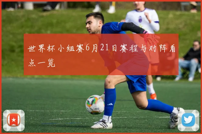 世界杯小组赛6月21日赛程与对阵看点一览