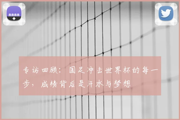专访回顾:国足冲击世界杯的每一步,成绩背后是汗水与梦想