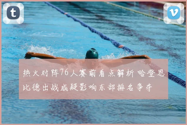 热火对阵76人赛前看点解析 哈登恩比德出战成疑影响东部排名争夺