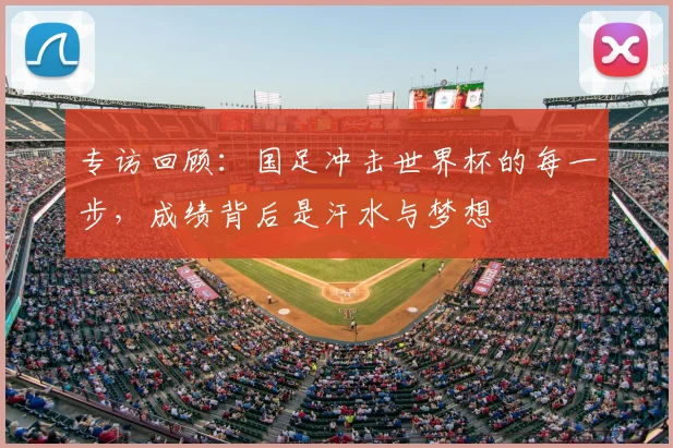 专访回顾:国足冲击世界杯的每一步,成绩背后是汗水与梦想