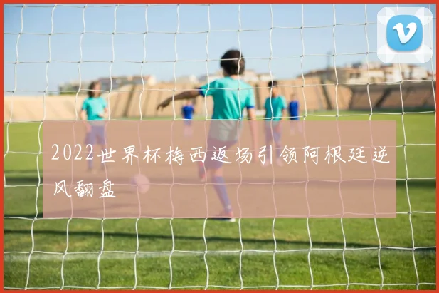 2022世界杯梅西返场引领阿根廷逆风翻盘