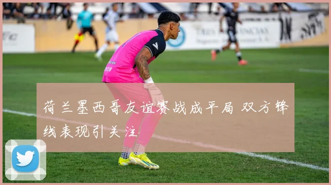 荷兰墨西哥友谊赛战成平局 双方锋线表现引关注