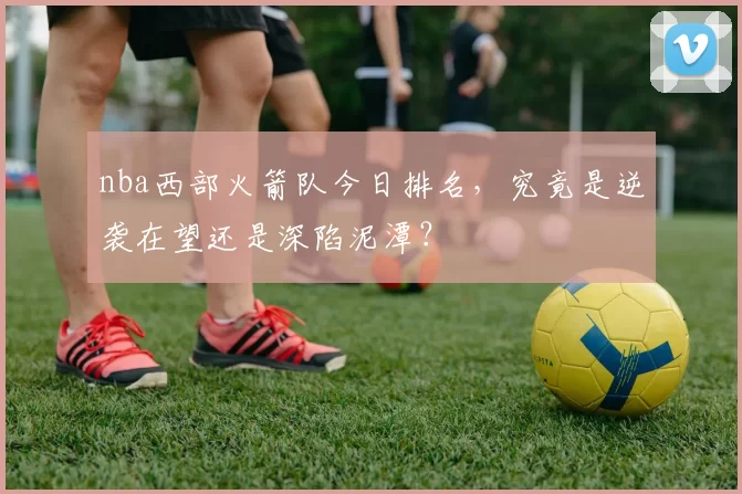 nba西部火箭队今日排名，究竟是逆袭在望还是深陷泥潭？