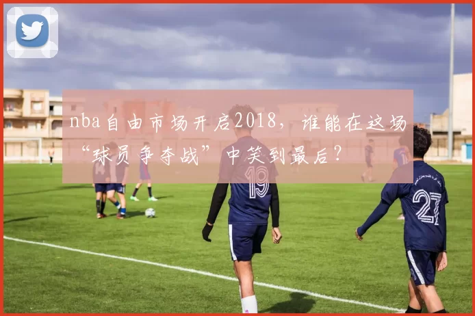 nba自由市场开启2018,谁能在这场“球员争夺战”中笑到最后?