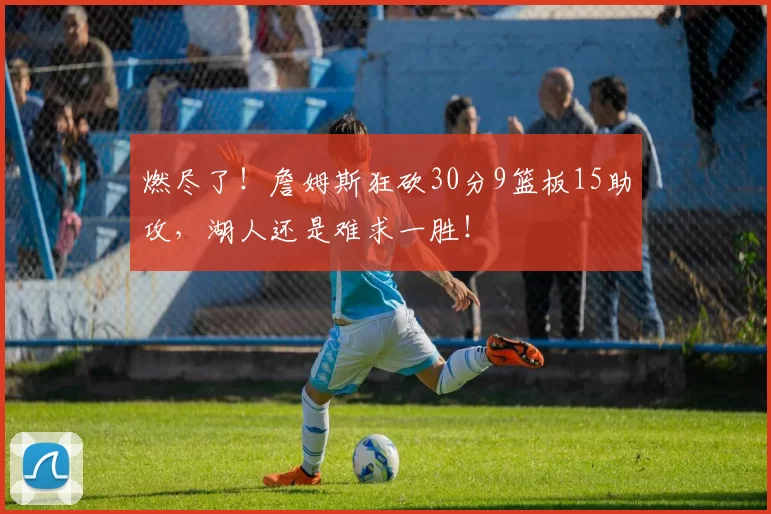 燃尽了！詹姆斯狂砍30分9篮板15助攻，湖人还是难求一胜！