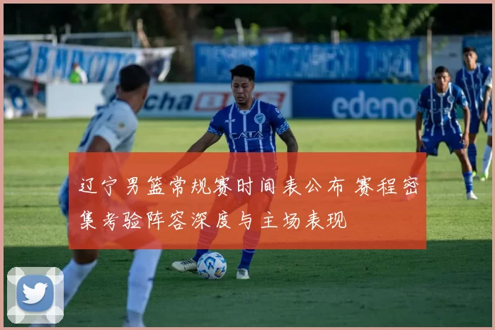 辽宁男篮常规赛时间表公布 赛程密集考验阵容深度与主场表现