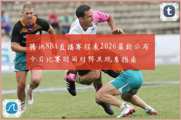 腾讯NBA直播赛程表2026最新公布 今日比赛时间对阵及观看指南