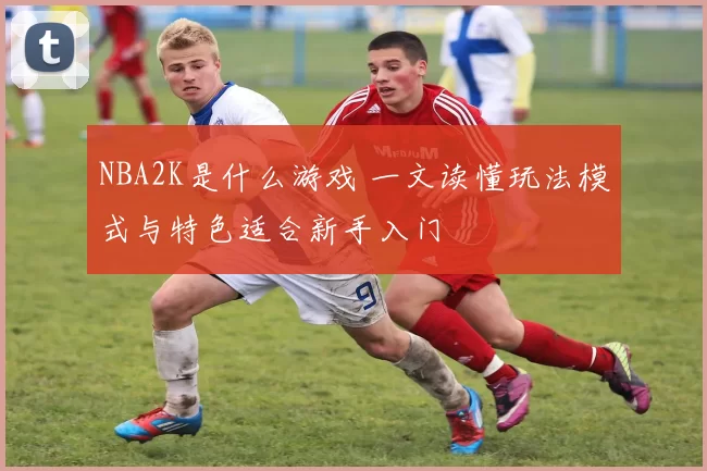 NBA2K是什么游戏 一文读懂玩法模式与特色适合新手入门