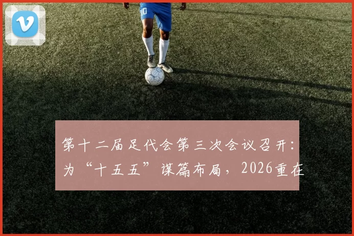 第十二届足代会第三次会议召开:为“十五五”谋篇布局,2026重在落实