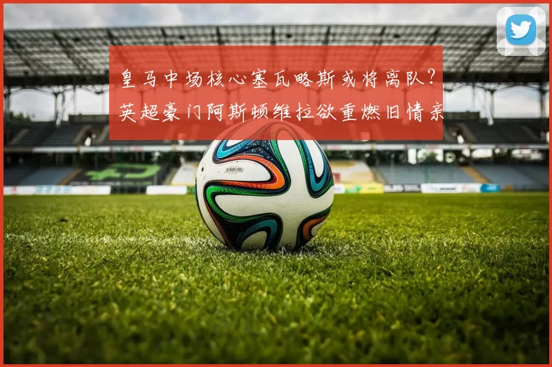 皇马中场核心塞瓦略斯或将离队？英超豪门阿斯顿维拉欲重燃旧情亲自招募_阿森纳_皇家马德里_皇家贝蒂斯