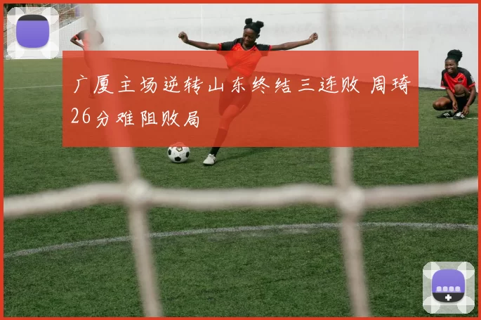 广厦主场逆转山东终结三连败 周琦26分难阻败局