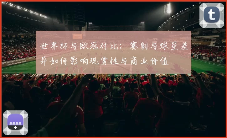 世界杯与欧冠对比：赛制与球星差异如何影响观赏性与商业价值