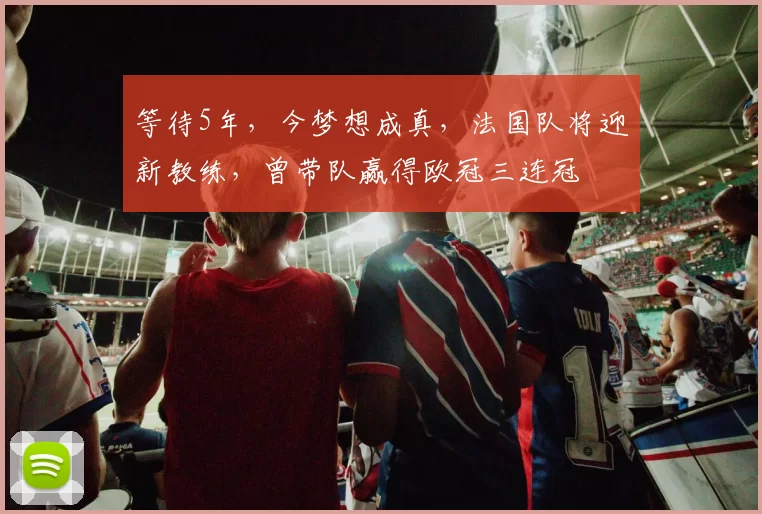 等待5年，今梦想成真，法国队将迎新教练，曾带队赢得欧冠三连冠