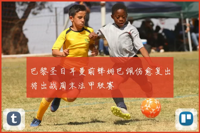 巴黎圣日耳曼前锋姆巴佩伤愈复出将出战周末法甲联赛