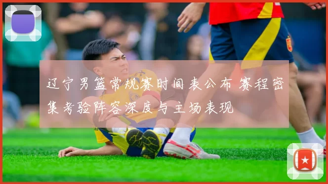 辽宁男篮常规赛时间表公布 赛程密集考验阵容深度与主场表现