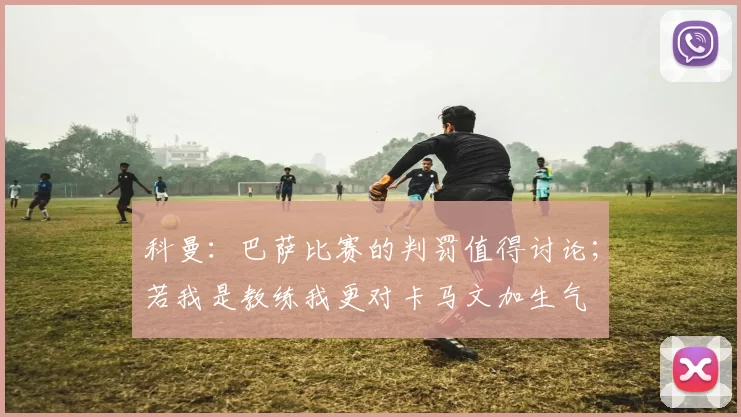 科曼：巴萨比赛的判罚值得讨论；若我是教练我更对卡马文加生气