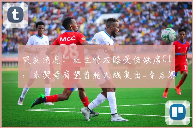 突发消息！杜兰特右膝受伤缺席G1，东契奇有望首轮火线复出_季后赛_NBA_火箭