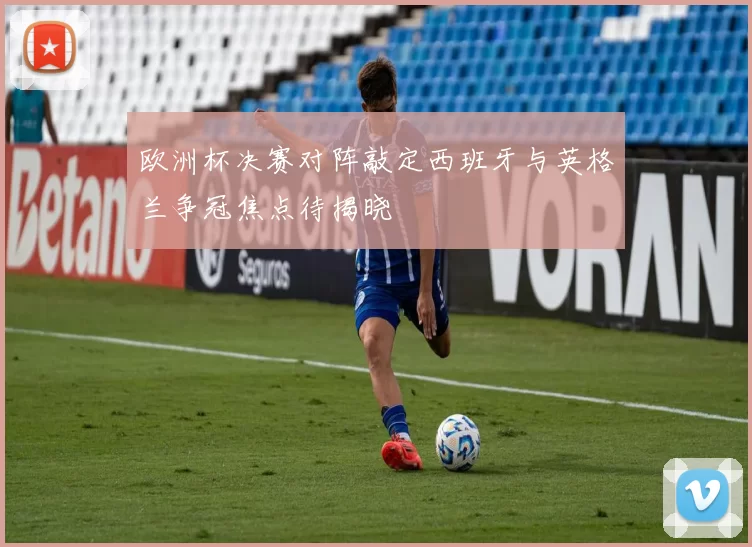 欧洲杯决赛对阵敲定西班牙与英格兰争冠焦点待揭晓