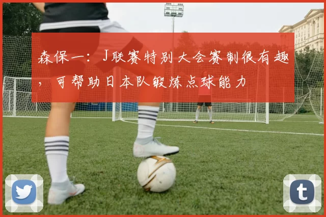 森保一：J联赛特别大会赛制很有趣，可帮助日本队锻炼点球能力