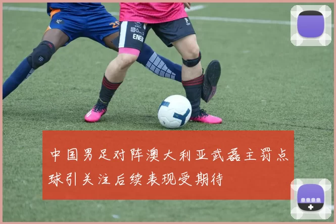 中国男足对阵澳大利亚武磊主罚点球引关注后续表现受期待
