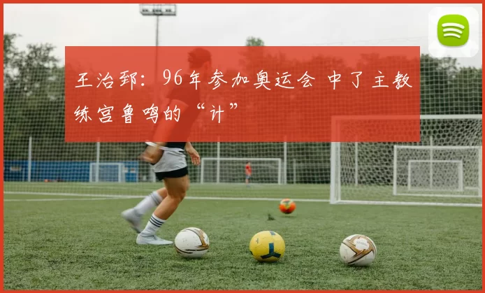 王治郅：96年参加奥运会 中了主教练宫鲁鸣的“计”