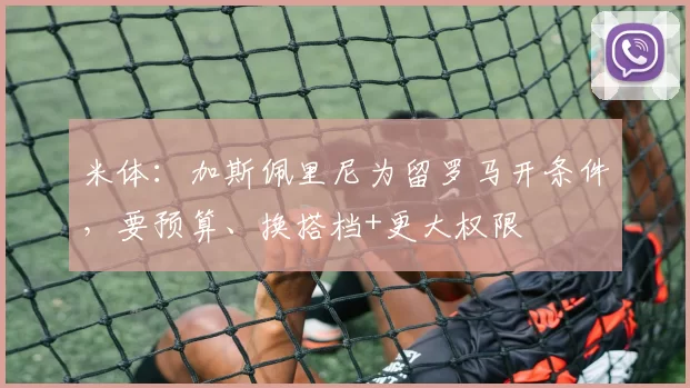 米体：加斯佩里尼为留罗马开条件，要预算、换搭档+更大权限