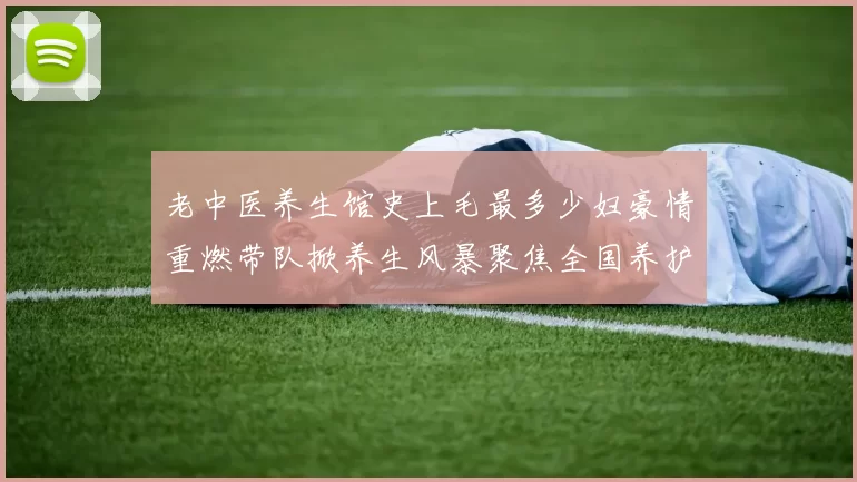 老中医养生馆史上毛最多少妇豪情重燃带队掀养生风暴聚焦全国养护