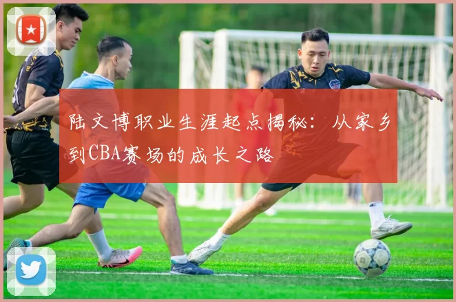 陆文博职业生涯起点揭秘：从家乡到CBA赛场的成长之路