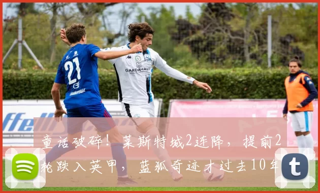 童话破碎！莱斯特城2连降，提前2轮跌入英甲，蓝狐奇迹才过去10年