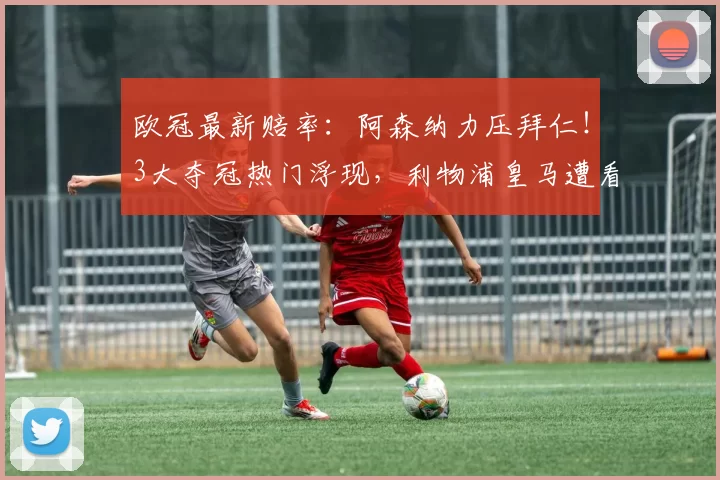 欧冠最新赔率：阿森纳力压拜仁！3大夺冠热门浮现，利物浦皇马遭看衰