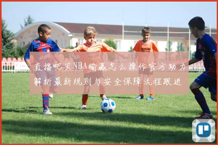 直播吧买NBA输赢怎么操作官方助力解析最新规则与安全保障流程跟进