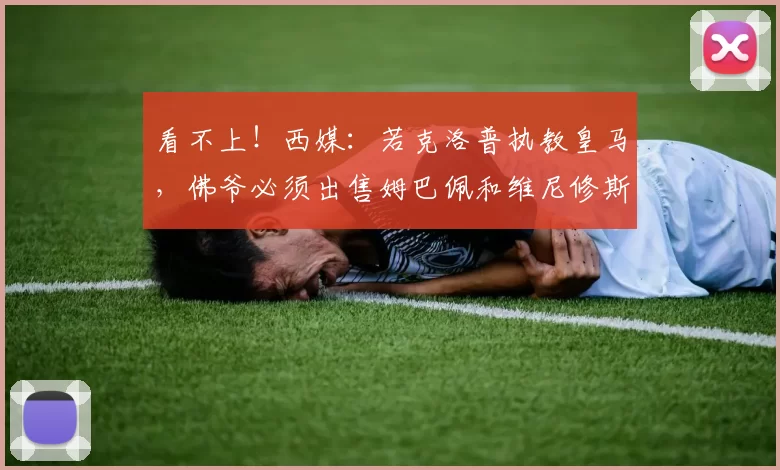 看不上！西媒：若克洛普执教皇马，佛爷必须出售姆巴佩和维尼修斯