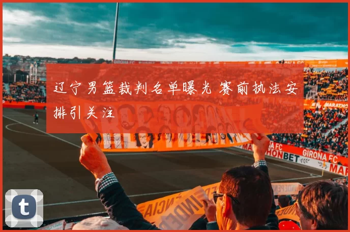 辽宁男篮裁判名单曝光 赛前执法安排引关注